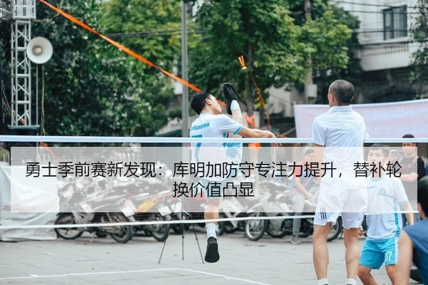 勇士季前赛新发现：库明加防守专注力提升，替补轮换价值凸显